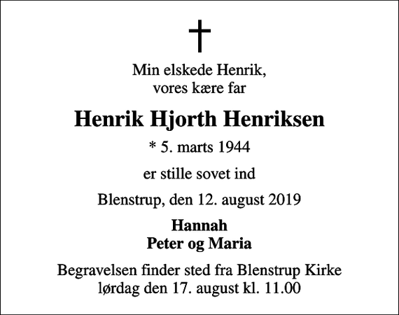 <p>Min elskede Henrik, vores kære far<br />Henrik Hjorth Henriksen<br />* 5. marts 1944<br />er stille sovet ind<br />Blenstrup, den 12. august 2019<br />Hannah Peter og Maria<br />Begravelsen finder sted fra Blenstrup Kirke lørdag den 17. august kl. 11.00</p>