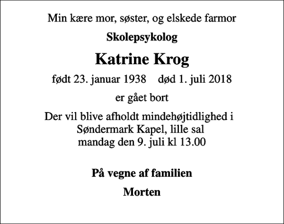 <p>Min kære mor, søster, og elskede farmor<br />Skolepsykolog<br />Katrine Krog<br />født 23. januar 1938 død 1. juli 2018<br />er gået bort<br />Der vil blive afholdt mindehøjtidlighed i Søndermark Kapel, lille sal mandag den 9. juli kl 13.00<br />På vegne af familien<br />Morten</p>