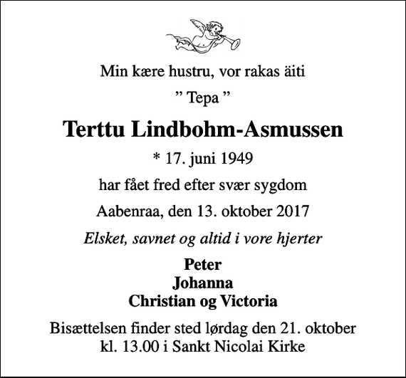<p>Min kære hustru, vor rakas äiti<br />Tepa<br />Terttu Lindbohm-Asmussen<br />* 17. juni 1949<br />har fået fred efter svær sygdom<br />Aabenraa, den 13. oktober 2017<br />Elsket, savnet og altid i vore hjerter<br />Peter Johanna Christian og Victoria<br />Bisættelsen finder sted lørdag den 21. oktober kl. 13.00 i Sankt Nicolai Kirke</p>