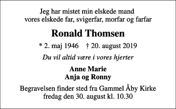 <p>Jeg har mistet min elskede mand vores elskede far, svigerfar, morfar og farfar<br />Ronald Thomsen<br />* 2. maj 1946 ✝ 20. august 2019<br />Du vil altid være i vores hjerter<br />Anne Marie Anja og Ronny<br />Begravelsen finder sted fra Gammel Åby Kirke fredag den 30. august kl. 10.30</p>