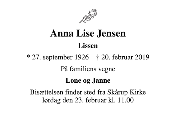 <p>Anna Lise Jensen<br />Lissen<br />* 27. september 1926 ✝ 20. februar 2019<br />På familiens vegne<br />Lone og Janne<br />Bisættelsen finder sted fra Skårup Kirke lørdag den 23. februar kl. 11.00</p>