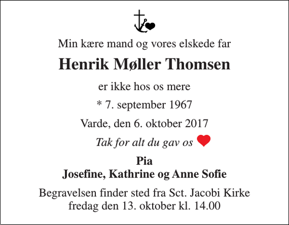 <p>Min kære mand og vores elskede far<br />Henrik Møller Thomsen<br />er ikke hos os mere<br />* 7. september 1967<br />Varde, den 6. oktober 2017<br />Tak for alt du gav os<br />Pia Josefine, Kathrine og Anne Sofie<br />Begravelsen finder sted fra Sct. Jacobi Kirke fredag den 13. oktober kl. 14.00</p>