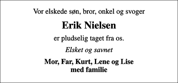 <p>Vor elskede søn, bror, onkel og svoger<br />Erik Nielsen<br />er pludselig taget fra os.<br />Elsket og savnet<br />Mor, Far, Kurt, Lene og Lise med familie</p>