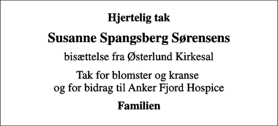 <p>Hjertelig tak<br />Susanne Spangsberg Sørensens<br />bisættelse fra Østerlund Kirkesal<br />Tak for blomster og kranse og for bidrag til Anker Fjord Hospice<br />Familien</p>