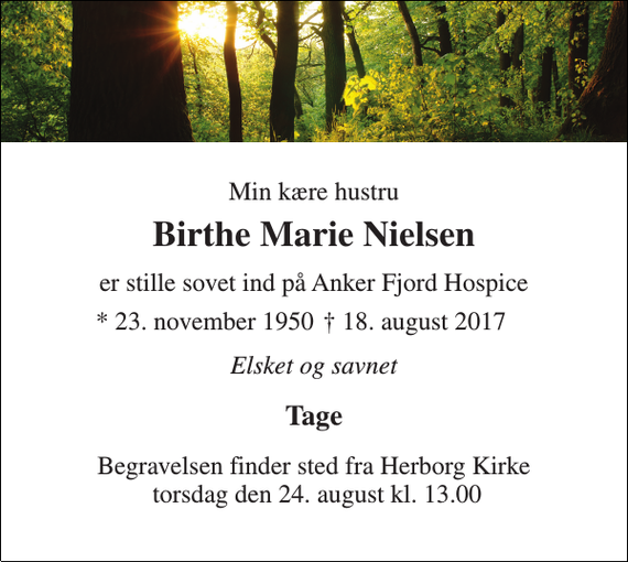 <p>Min kære hustru<br />Birthe Marie Nielsen<br />er stille sovet ind på Anker Fjord Hospice<br />* 23. november 1950<br />† 18. august 2017<br />Elsket og savnet<br />Tage<br />Begravelsen finder sted fra Herborg Kirke torsdag den 24. august kl. 13.00</p>