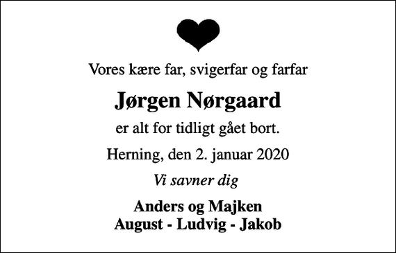 <p>Vores kære far, svigerfar og farfar<br />Jørgen Nørgaard<br />er alt for tidligt gået bort.<br />Herning, den 2. januar 2020<br />Vi savner dig<br />Anders og Majken August - Ludvig - Jakob</p>