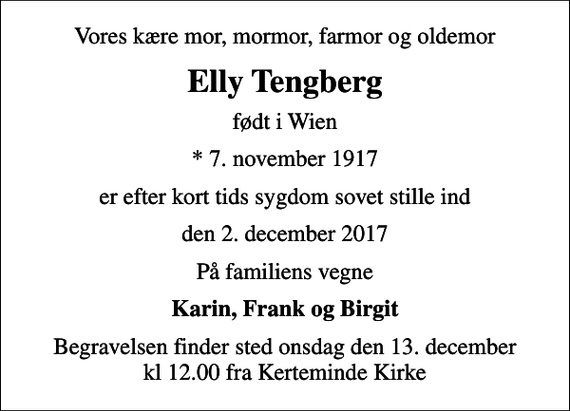 <p>Vores kære mor, mormor, farmor og oldemor<br />Elly Tengberg<br />født i Wien<br />* 7. november 1917<br />er efter kort tids sygdom sovet stille ind<br />den 2. december 2017<br />På familiens vegne<br />Karin, Frank og Birgit<br />Begravelsen finder sted onsdag den 13. december kl 12.00 fra Kerteminde Kirke</p>
