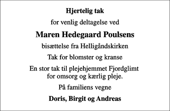<p>Hjertelig tak<br />for venlig deltagelse ved<br />Maren Hedegaard Poulsens<br />bisættelse fra Helligåndskirken<br />Tak for blomster og kranse<br />En stor tak til plejehjemmet Fjordglimt for omsorg og kærlig pleje.<br />På familiens vegne<br />Doris, Birgit og Andreas</p>