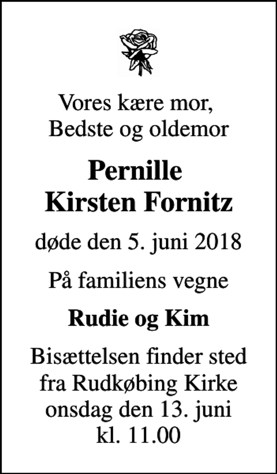 <p>Vores kære mor, Bedste og oldemor<br />Pernille Kirsten Fornitz<br />døde den 5. juni 2018<br />På familiens vegne<br />Rudie og Kim<br />Bisættelsen finder sted fra Rudkøbing Kirke onsdag den 13. juni kl. 11.00</p>