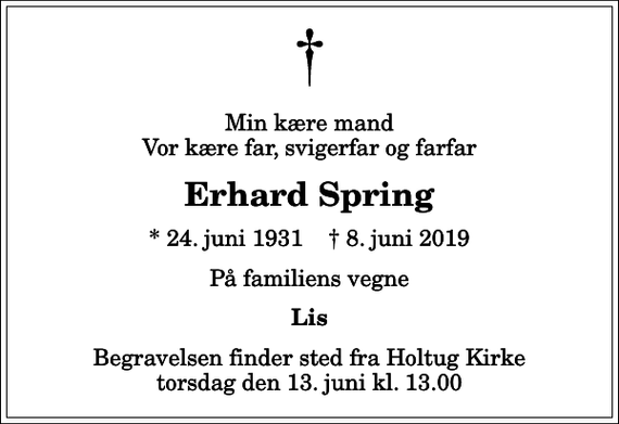 <p>Min kære mand Vor kære far, svigerfar og farfar<br />Erhard Spring<br />* 24. juni 1931 ✝ 8. juni 2019<br />På familiens vegne<br />Lis<br />Begravelsen finder sted fra Holtug Kirke torsdag den 13. juni kl. 13.00</p>