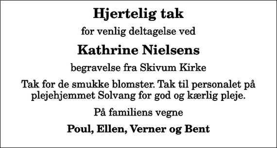 <p>Hjertelig tak<br />for venlig deltagelse ved<br />Kathrine Nielsens<br />begravelse fra Skivum Kirke<br />Tak for de smukke blomster. Tak til personalet på plejehjemmet Solvang for god og kærlig pleje.<br />På familiens vegne<br />Poul, Ellen, Verner og Bent</p>