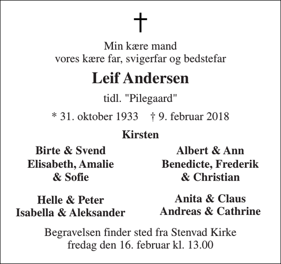 <p>Min kære mand vores kære far, svigerfar og bedstefar<br />Leif Andersen<br />tidl. &quot;Pilegaard&quot;<br />* 31. oktober 1933 † 9. februar 2018<br />Kirsten<br />Birte &amp; Svend<br />Albert &amp; Ann<br />Elisabeth, Amalie<br />Benedicte, Frederik<br />&amp; Sofie<br />&amp; Christian<br />Helle &amp; Peter Isabella &amp; Aleksander<br />Anita &amp; Claus Andreas &amp; Cathrine<br />Begravelsen finder sted fra Stenvad Kirke fredag den 16. februar kl. 13.00</p>