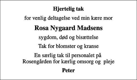 <p>Hjertelig tak<br />for venlig deltagelse ved min kære mor<br />Rosa Nygaard Madsens<br />sygdom, død og bisættelse<br />Tak for blomster og kranse<br />En særlig tak til personalet på Rosengården for kærlig omsorg og pleje<br />Peter</p>