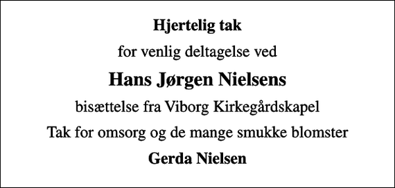 <p>Hjertelig tak<br />for venlig deltagelse ved<br />Hans Jørgen Nielsens<br />bisættelse fra Viborg Kirkegårdskapel<br />Tak for omsorg og de mange smukke blomster<br />Gerda Nielsen</p>