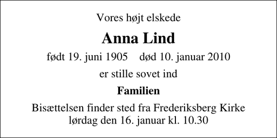 <p>Vores højt elskede<br />Anna Lind<br />født 19. juni 1905 død 10. januar 2010<br />er stille sovet ind<br />Familien<br />Bisættelsen finder sted fra Frederiksberg Kirke lørdag den 16. januar kl. 10.30</p>