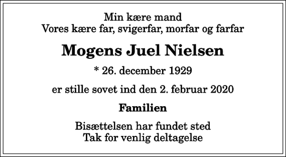 <p>Min kære mand Vores kære far, svigerfar, morfar og farfar<br />Mogens Juel Nielsen<br />* 26. december 1929<br />er stille sovet ind den 2. februar 2020<br />Familien<br />Bisættelsen har fundet sted Tak for venlig deltagelse</p>