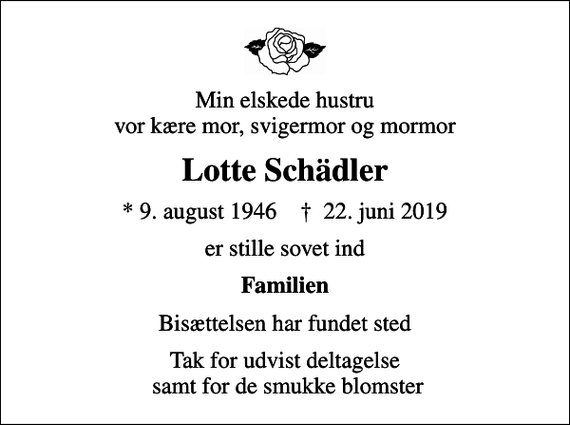 <p>Min elskede hustru vor kære mor, svigermor og mormor<br />Lotte Schädler<br />* 9. august 1946 ✝ 22. juni 2019<br />er stille sovet ind<br />Familien<br />Bisættelsen har fundet sted<br />Tak for udvist deltagelse samt for de smukke blomster</p>
