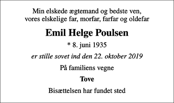 <p>Min elskede ægtemand og bedste ven, vores elskelige far, morfar, farfar og oldefar<br />Emil Helge Poulsen<br />* 8. juni 1935<br />er stille sovet ind den 22. oktober 2019<br />På familiens vegne<br />Tove<br />Bisættelsen har fundet sted</p>