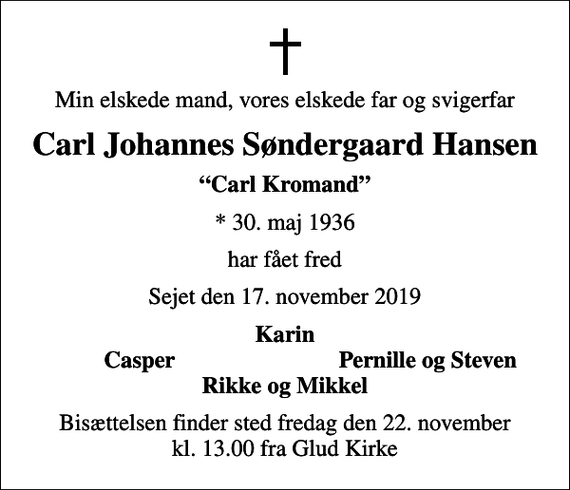 <p>Min elskede mand, vores elskede far og svigerfar<br />Carl Johannes Søndergaard Hansen<br />Carl Kromand<br />* 30. maj 1936<br />har fået fred<br />Sejet den 17. november 2019<br />Karin<br />Casper<br />Pernille og Steven<br />Bisættelsen finder sted fredag den 22. november kl. 13.00 fra Glud Kirke</p>