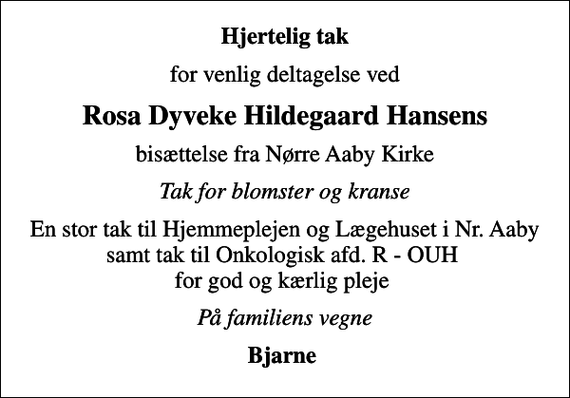 <p>Hjertelig tak<br />for venlig deltagelse ved<br />Rosa Dyveke Hildegaard Hansens<br />bisættelse fra Nørre Aaby Kirke<br />Tak for blomster og kranse<br />En stor tak til Hjemmeplejen og Lægehuset i Nr. Aaby samt tak til Onkologisk afd. R - OUH for god og kærlig pleje<br />På familiens vegne<br />Bjarne</p>