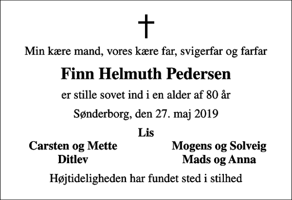 <p>Min kære mand, vores kære far, svigerfar og farfar<br />Finn Helmuth Pedersen<br />er stille sovet ind i en alder af 80 år<br />Sønderborg, den 27. maj 2019<br />Lis<br />Carsten og Mette<br />Mogens og Solveig<br />Ditlev<br />Mads og Anna<br />Højtideligheden har fundet sted i stilhed</p>
