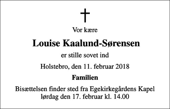 <p>Vor kære<br />Louise Kaalund-Sørensen<br />er stille sovet ind<br />Holstebro, den 11. februar 2018<br />Familien<br />Bisættelsen finder sted fra Egekirkegårdens Kapel lørdag den 17. februar kl. 14.00</p>