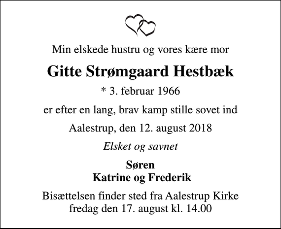 <p>Min elskede hustru og vores kære mor<br />Gitte Strømgaard Hestbæk<br />* 3. februar 1966<br />er efter en lang, brav kamp stille sovet ind<br />Aalestrup, den 12. august 2018<br />Elsket og savnet<br />Søren Katrine og Frederik<br />Bisættelsen finder sted fra Aalestrup Kirke fredag den 17. august kl. 14.00</p>