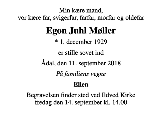 <p>Min kære mand, vor kære far, svigerfar, farfar, morfar og oldefar<br />Egon Juhl Møller<br />* 1. december 1929<br />er stille sovet ind<br />Ådal, den 11. september 2018<br />På familiens vegne<br />Ellen<br />Begravelsen finder sted ved Ildved Kirke fredag den 14. september kl. 14.00</p>