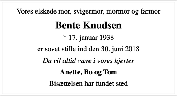 <p>Vores elskede mor, svigermor, mormor og farmor<br />Bente Knudsen<br />* 17. januar 1938<br />er sovet stille ind den 30. juni 2018<br />Du vil altid være i vores hjerter<br />Anette, Bo og Tom<br />Bisættelsen har fundet sted</p>