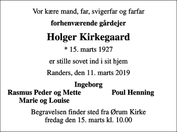 <p>Vor kære mand, far, svigerfar og farfar<br />forhenværende gårdejer<br />Holger Kirkegaard<br />* 15. marts 1927<br />er stille sovet ind i sit hjem<br />Randers, den 11. marts 2019<br />Ingeborg<br />Rasmus Peder og Mette<br />Poul Henning<br />Marie og Louise<br />Begravelsen finder sted fra Ørum Kirke fredag den 15. marts kl. 10.00</p>