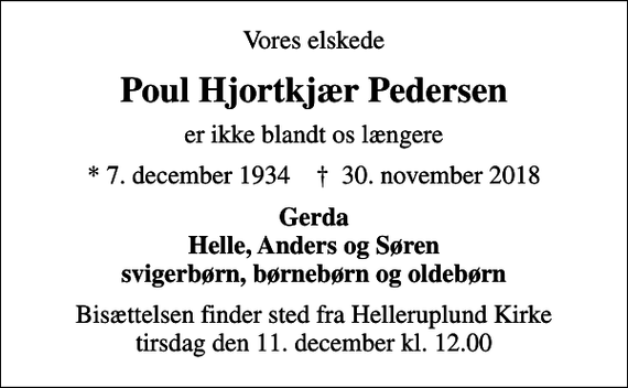 <p>Vores elskede<br />Poul Hjortkjær Pedersen<br />er ikke blandt os længere<br />* 7. december 1934 ✝ 30. november 2018<br />Gerda Helle, Anders og Søren svigerbørn, børnebørn og oldebørn<br />Bisættelsen finder sted fra Helleruplund Kirke tirsdag den 11. december kl. 12.00</p>