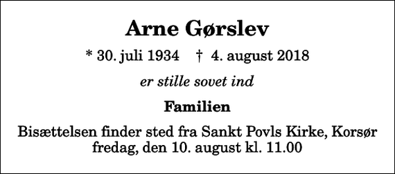 <p>Arne Gørslev<br />* 30. juli 1934 ✝ 4. august 2018<br />er stille sovet ind<br />Familien<br />Bisættelsen finder sted fra Sankt Povls Kirke, Korsør fredag den 10. august kl. 11.00</p>