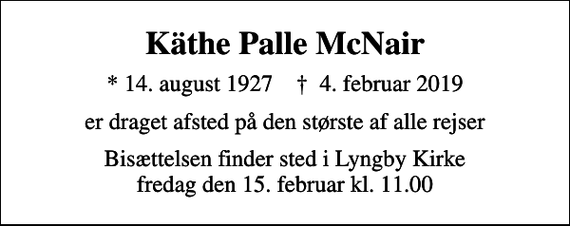 <p>Käthe Palle McNair<br />* 14. august 1927 ✝ 4. februar 2019<br />er draget afsted på den største af alle rejser<br />Bisættelsen finder sted i Lyngby Kirke fredag den 15. februar kl. 11.00</p>
