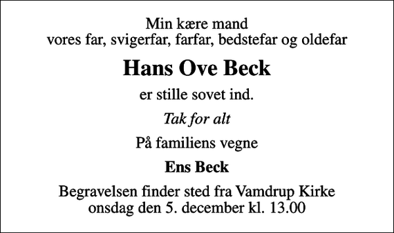 <p>Min kære mand vores far, svigerfar, farfar, bedstefar og oldefar<br />Hans Ove Beck<br />er stille sovet ind.<br />Tak for alt<br />På familiens vegne<br />Ens Beck<br />Begravelsen finder sted fra Vamdrup Kirke onsdag den 5. december kl. 13.00</p>