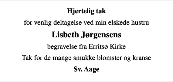 <p>Hjertelig tak<br />for venlig deltagelse ved min elskede hustru<br />Lisbeth Jørgensens<br />begravelse fra Erritsø Kirke<br />Tak for de mange smukke blomster og kranse<br />Sv. Aage</p>