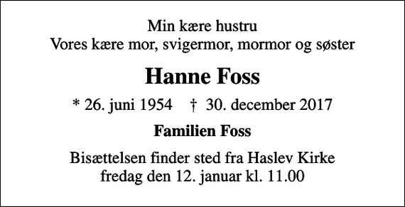 <p>Min kære hustru Vores kære mor, svigermor, mormor og søster<br />Hanne Foss<br />* 26. juni 1954 ✝ 30. december 2017<br />Familien Foss<br />Bisættelsen finder sted fra Haslev Kirke fredag den 12. januar kl. 11.00</p>