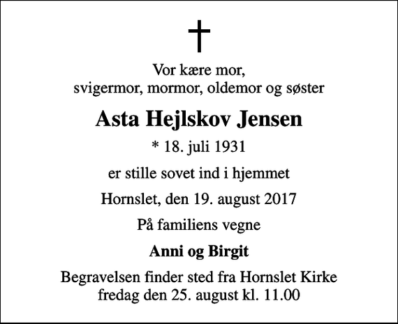 <p>Vor kære mor, svigermor, mormor, oldemor og søster<br />Asta Hejlskov Jensen<br />* 18. juli 1931<br />er stille sovet ind i hjemmet<br />Hornslet, den 19. august 2017<br />På familiens vegne<br />Anni og Birgit<br />Begravelsen finder sted fra Hornslet Kirke fredag den 25. august kl. 11.00</p>