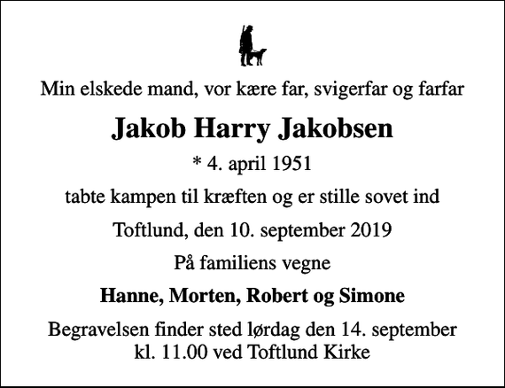 <p>Min elskede mand, vor kære far, svigerfar og farfar<br />Jakob Harry Jakobsen<br />* 4. april 1951<br />tabte kampen til kræften og er stille sovet ind<br />Toftlund, den 10. september 2019<br />På familiens vegne<br />Hanne, Morten, Robert og Simone<br />Begravelsen finder sted lørdag den 14. september kl. 11.00 ved Toftlund Kirke</p>