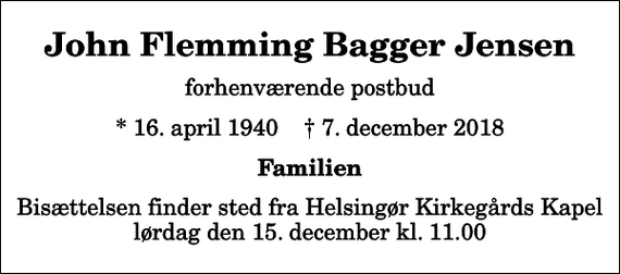 <p>John Flemming Bagger Jensen<br />forhenværende postbud<br />* 16. april 1940 ✝ 7. december 2018<br />Familien<br />Bisættelsen finder sted fra Helsingør Kirkegårds Kapel lørdag den 15. december kl. 11.00</p>