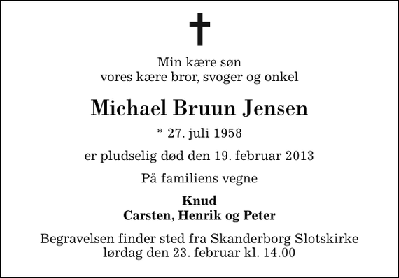<p>Min kære søn vores kære bror, svoger og onkel<br />Michael Bruun Jensen<br />* 27. juli 1958<br />er pludselig død den 19. februar 2013<br />På familiens vegne<br />Knud Carsten, Henrik og Peter<br />Begravelsen finder sted fra Skanderborg Slotskirke lørdag den 23. februar kl. 14.00</p>