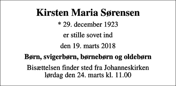 <p>Kirsten Maria Sørensen<br />* 29. december 1923<br />er stille sovet ind<br />den 19. marts 2018<br />Børn, svigerbørn, børnebørn og oldebørn<br />Bisættelsen finder sted fra Johanneskirken lørdag den 24. marts kl. 11.00</p>