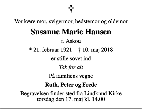 <p>Vor kære mor, svigermor, bedstemor og oldemor<br />Susanne Marie Hansen<br />f. Askou<br />* 21. februar 1921 ✝ 10. maj 2018<br />er stille sovet ind<br />Tak for alt<br />På familiens vegne<br />Ruth, Peter og Frede<br />Begravelsen finder sted fra Lindknud Kirke torsdag den 17. maj kl. 14.00</p>