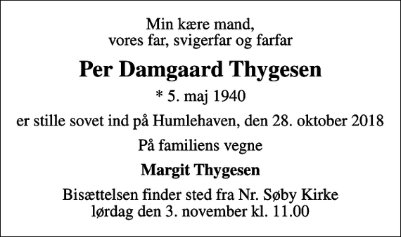 <p>Min kære mand, vores far, svigerfar og farfar<br />Per Damgaard Thygesen<br />* 5. maj 1940<br />er stille sovet ind på Humlehaven, den 28. oktober 2018<br />På familiens vegne<br />Margit Thygesen<br />Bisættelsen finder sted fra Nr. Søby Kirke lørdag den 3. november kl. 11.00</p>