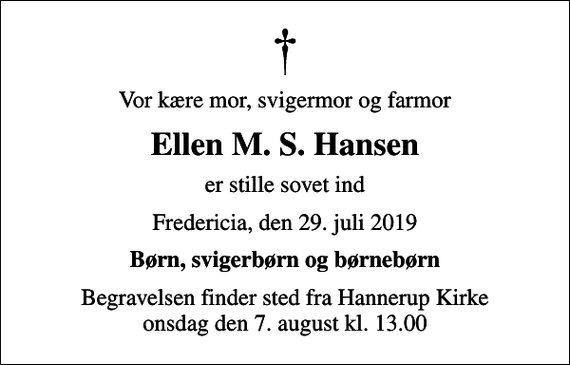 <p>Vor kære mor, svigermor og farmor<br />Ellen M. S. Hansen<br />er stille sovet ind<br />Fredericia, den 29. juli 2019<br />Børn, svigerbørn og børnebørn<br />Begravelsen finder sted fra Hannerup Kirke onsdag den 7. august kl. 13.00</p>