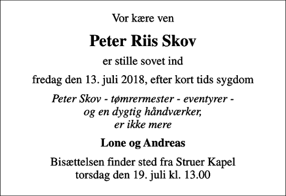 <p>Vor kære ven<br />Peter Riis Skov<br />er stille sovet ind<br />fredag den 13. juli 2018, efter kort tids sygdom<br />Peter Skov - tømrermester - eventyrer - og en dygtig håndværker, er ikke mere<br />Lone og Andreas<br />Bisættelsen finder sted fra Struer Kapel torsdag den 19. juli kl. 13.00</p>