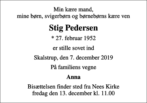 <p>Min kære mand, mine børn, svigerbørn og børnebørns kære ven<br />Stig Pedersen<br />* 27. februar 1952<br />er stille sovet ind<br />Skalstrup, den 7. december 2019<br />På familiens vegne<br />Anna<br />Bisættelsen finder sted fra Nees Kirke fredag den 13. december kl. 11.00</p>