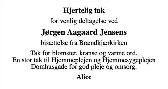 <p>Hjertelig tak<br />for venlig deltagelse ved<br />Jørgen Aagaard Jensens<br />bisættelse fra Brændkjærkirken<br />Tak for blomster, kranse og varme ord. En stor tak til Hjemmeplejen og Hjemmesygeplejen Domhusgade for god pleje og omsorg.<br />Alice</p>