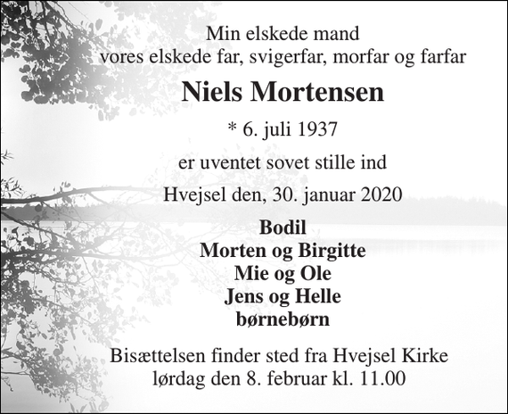 <p>Min elskede mand vores elskede far, svigerfar, morfar og farfar<br />Niels Mortensen<br />*​ 6. juli 1937<br />er uventet sovet stille ind<br />Hvejsel den, 30. januar 2020<br />Bodil Morten og Birgitte Mie og Ole Jens og Helle børnebørn<br />Bisættelsen finder sted fra Hvejsel Kirke lørdag den 8. februar kl. 11.00</p>