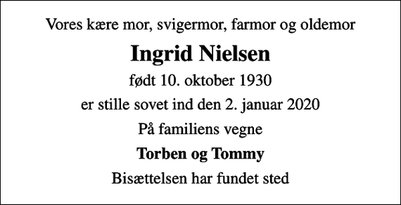 <p>Vores kære mor, svigermor, farmor og oldemor<br />Ingrid Nielsen<br />født 10. oktober 1930<br />er stille sovet ind den 2. januar 2020<br />På familiens vegne<br />Torben og Tommy<br />Bisættelsen har fundet sted</p>