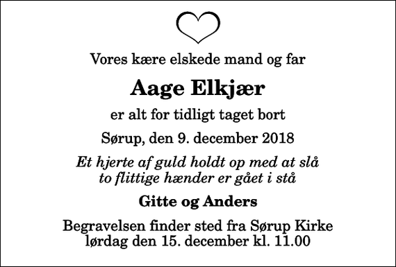 <p>Vores kære elskede mand og far<br />Aage Elkjær<br />er alt for tidligt taget bort<br />Sørup, den 9. december 2018<br />Et hjerte af guld holdt op med at slå to flittige hænder er gået i stå<br />Gitte og Anders<br />Begravelsen finder sted fra Sørup Kirke lørdag den 15. december kl. 11.00</p>